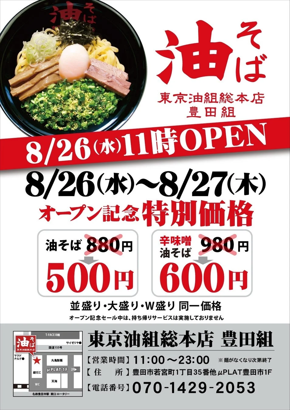 油そば 東京油組総本店 豊田組 8/26(水)11時OPEN 8/26(水)~8/27(木) オープン記念特別価格 油そば 880円 500円 辛味噌油そば 980円 600円 並盛り・大盛り・W盛り 同一価格 オープン記念セール中は、持ち帰りサービスは実施しておりません 東京油組総本店 豊田組 【営業時間】11:00~23:00 ※麺がなくなり次第終了 【住 所】豊田市若宮町1丁目35番地 μPLAT豊田1F 【電話番号】070-1429-2053 T-FACE B館 サイゼリヤ 国道155号 マクドナルド 丸亀製麺 μPLAT 1F 2F 銀だこ 天満 WC 名鉄豊田市駅 東ロータリー