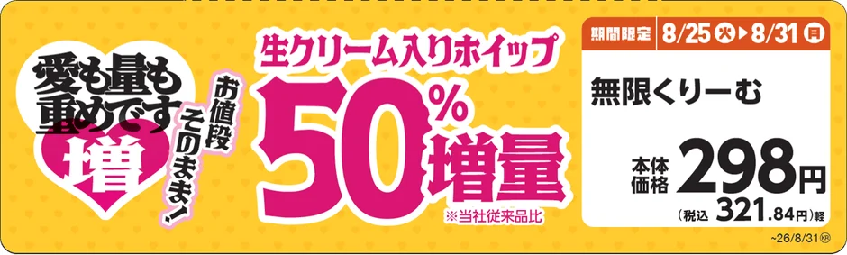 愛も量も重めです 増 お値段このまま! 生クリーム入りホイップ 50% 増量 ※当社従来品比 期間限定 8/25(火) 8/31(月) 無限くりーむ 本体価格 298円 (税込 321.84円)軽 ~26/8/31