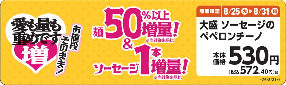 愛も量も重めです 増 お値段 そのまま! 麺 50%以上 増量! ※当社従来品比 & ソーセージ 1本 増量! ※当社従来品比 期間限定 8/25 火 8/31 月 大盛 ソーセージのペペロンチーノ 本体価格 530円 (税込 572.40円) 軽 ~26/8/31®
