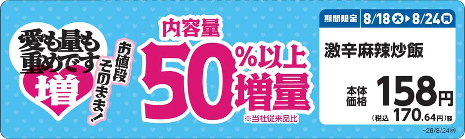 愛も量も重めです お値段そのまま! 増 内容量 50%以上 増量 ※当社従来品比 期間限定 8/18火▶8/24月 激辛麻辣炒飯 本体価格 158円 (税込 170.64円)軽 ~26/8/24®
