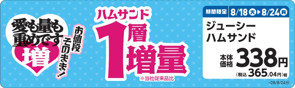 愛も量も重めです 増 お値段 そのまま! ハムサンド 1層増量 ※当社従来品比 期間限定 8/18火 8/24月 ジューシー ハムサンド 本体価格 338円 (税込 365.04円)軽 ~26/8/24®