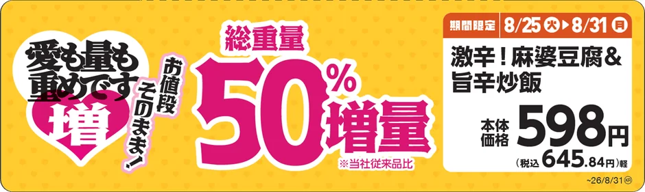 愛も量も重めです 増 お値段 そのまま! 総重量 50% 増量 ※当社従来品比 期間限定 8/25 火 8/31 月 激辛!麻婆豆腐& 旨辛炒飯 本体 価格 598円 (税込 645.84円)軽 ~26/8/31(火)
