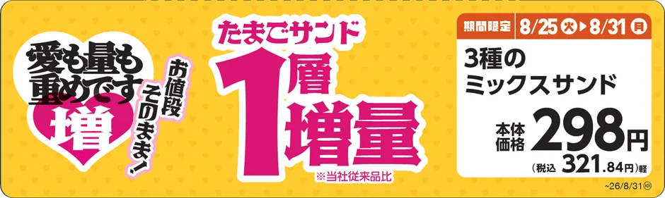 愛も量も重めです 増 お値段 そのまま! たまごサンド 1層 増量 ※当社従来品比 期間限定 8/25 火 8/31 月 3種のミックスサンド 本体価格 298円 (税込 321.84円)軽 ~26/8/31®