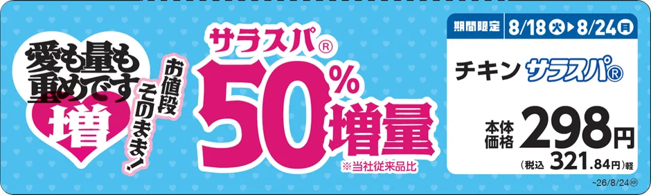 愛も量も重めです 増 お値段そのまま! サラスパ® 50%増量 ※当社従来品比 期間限定 8/18(火)▶8/24(月) チキンサラスパ® 本体価格 298円 (税込 321.84円) ~26/8/24®